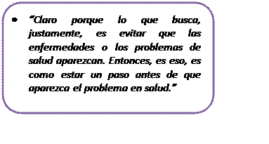 Rectángulo redondeado: • “Claro porque lo que busca, justamente, es evitar que las enfermedades o los problemas de salud aparezcan. Entonces, es eso, es como estar un paso antes de que aparezca el problema en salud.”