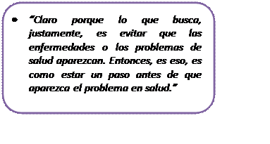 Rectángulo redondeado: •	“Claro porque lo que busca, justamente, es evitar que las enfermedades o los problemas de salud aparezcan. Entonces, es eso, es como estar un paso antes de que aparezca el problema en salud.”

